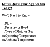Text Box: Let us Quote your Application Today!We�ll Need to Know:Flow Pressure or HeadType of Fluid or GasOperating TemperatureAmbient Temperature