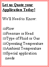 Text Box: Let us Quote your Application Today!We�ll Need to Know:Flow Pressure or HeadType of Fluid or GasOperating TemperatureAmbient TemperatureSpecial application needs