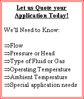 Text Box: Let us Quote your Application Today!We�ll Need to Know:Flow Pressure or HeadType of Fluid or GasOperating TemperatureAmbient TemperatureSpecial application needs