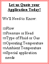 Text Box: Let us Quote your Application Today!We�ll Need to Know:Flow Pressure or HeadType of Fluid or GasOperating TemperatureAmbient TemperatureSpecial application needs