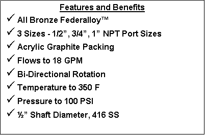 Text Box: Features and Benefits All Bronze Federalloy  3 Sizes - 1/2, 3/4, 1 NPT Port Sizes Acrylic Graphite Packing Flows to 18 GPM Bi-Directional Rotation Temperature to 350 F Pressure to 100 PSI  Shaft Diameter, 416 SS