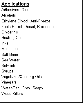 Text Box: ApplicationsAdhesives, GlueAlcoholsEthylene Glycol, Anti-FreezeFuels-Petrol, Diesel, KeroseneGlycerin'sHeating OilsInksMolassesSalt BrineSea WaterSolventsSyrupsVegetable/Cooking OilsVinegarsWater-Tap, Grey, SoapyWeed Killers