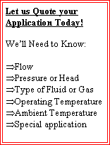 Text Box: Let us Quote your Application Today!We�ll Need to Know:Flow Pressure or HeadType of Fluid or GasOperating TemperatureAmbient TemperatureSpecial application 