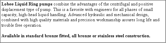 Text Box: Lobee Liquid Ring pumps combine the advantages of the centrifugal and positive displacement type of pump. This is a favorite with engineers for all phases of small capacity, high-head liquid handling. Advanced hydraulic and mechanical design, combined with high quality materials and precision workmanship assures long life and trouble free operation. Available in standard bronze fitted, all bronze or stainless steel construction. 